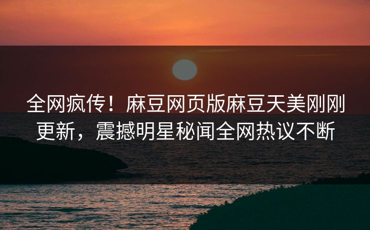 全网疯传！麻豆网页版麻豆天美刚刚更新，震撼明星秘闻全网热议不断