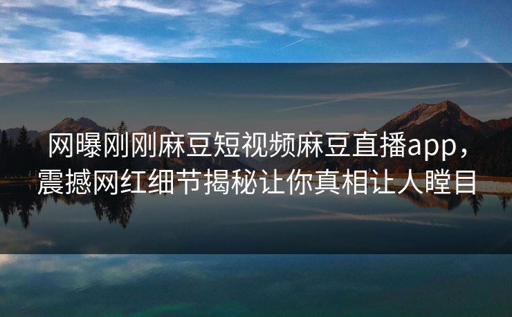 网曝刚刚麻豆短视频麻豆直播app，震撼网红细节揭秘让你真相让人瞠目
