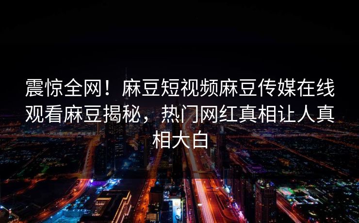 震惊全网！麻豆短视频麻豆传媒在线观看麻豆揭秘，热门网红真相让人真相大白