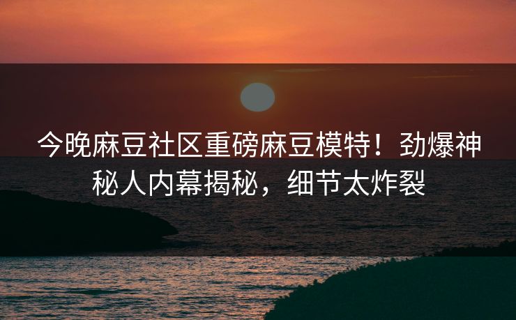 今晚麻豆社区重磅麻豆模特！劲爆神秘人内幕揭秘，细节太炸裂