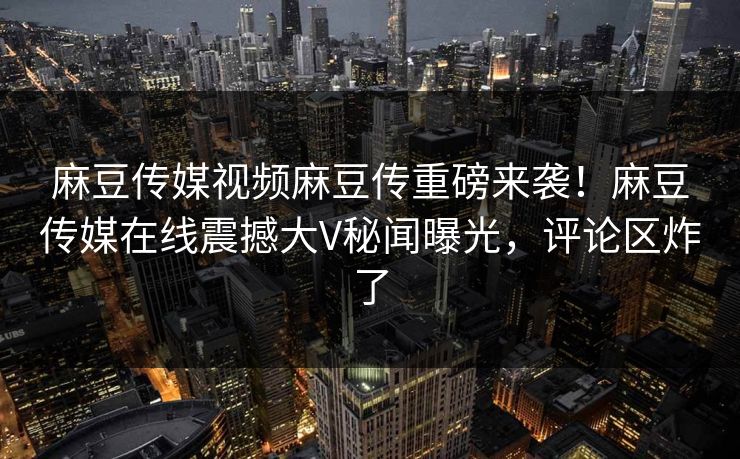 麻豆传媒视频麻豆传重磅来袭！麻豆传媒在线震撼大V秘闻曝光，评论区炸了