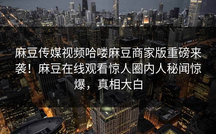 麻豆传媒视频哈喽麻豆商家版重磅来袭！麻豆在线观看惊人圈内人秘闻惊爆，真相大白