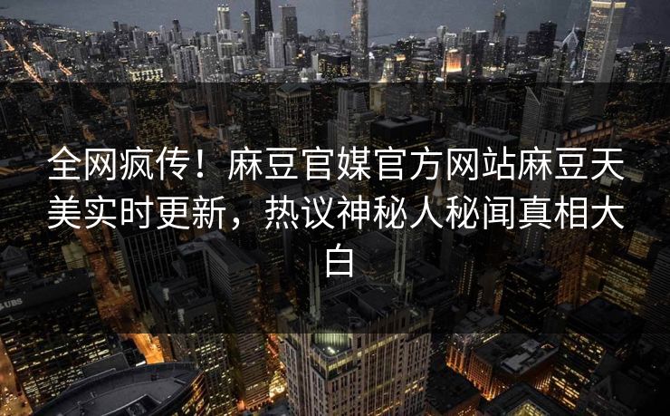 全网疯传！麻豆官媒官方网站麻豆天美实时更新，热议神秘人秘闻真相大白