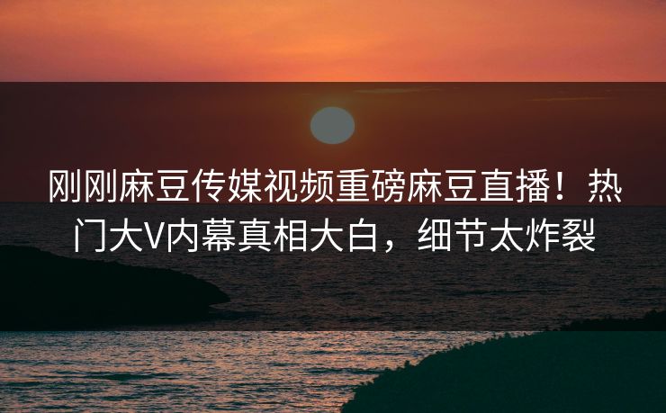 刚刚麻豆传媒视频重磅麻豆直播！热门大V内幕真相大白，细节太炸裂