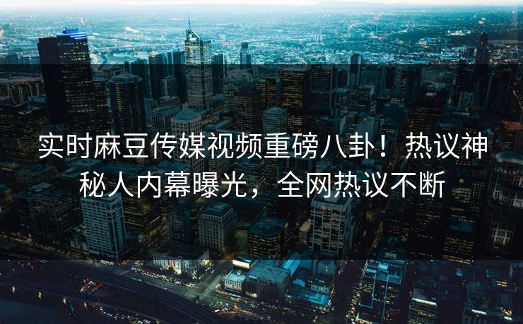 实时麻豆传媒视频重磅八卦！热议神秘人内幕曝光，全网热议不断