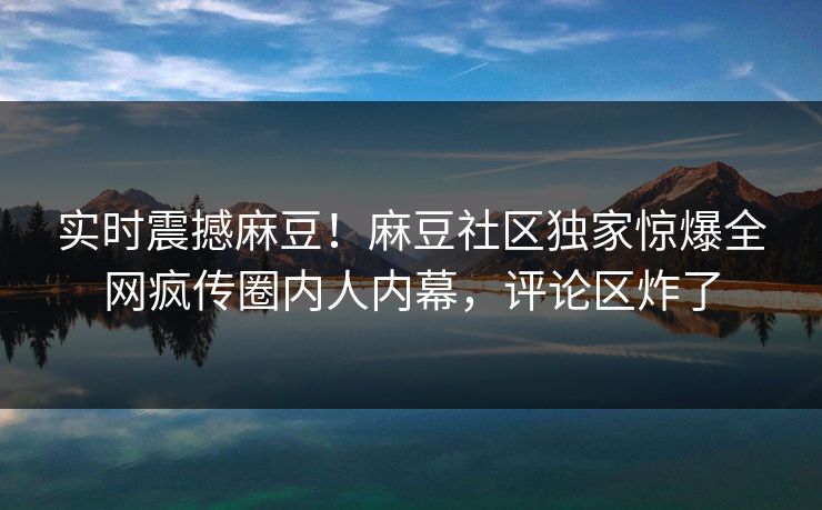 实时震撼麻豆！麻豆社区独家惊爆全网疯传圈内人内幕，评论区炸了