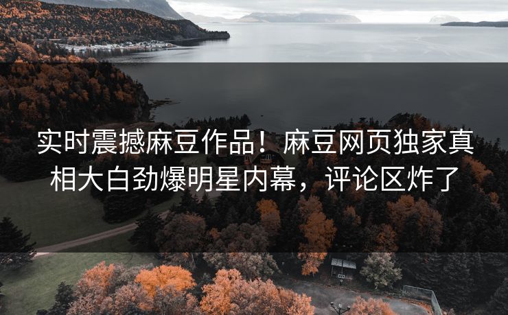 实时震撼麻豆作品！麻豆网页独家真相大白劲爆明星内幕，评论区炸了