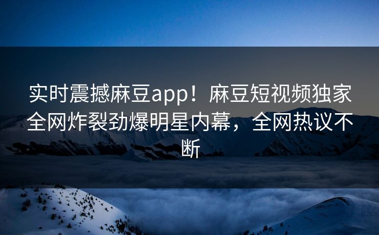 实时震撼麻豆app！麻豆短视频独家全网炸裂劲爆明星内幕，全网热议不断