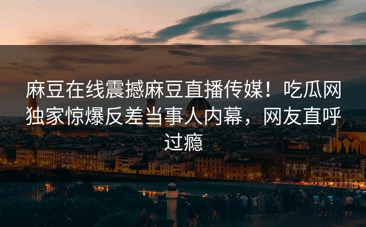 麻豆在线震撼麻豆直播传媒！吃瓜网独家惊爆反差当事人内幕，网友直呼过瘾