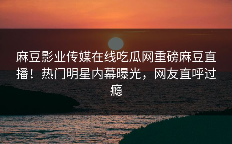 麻豆影业传媒在线吃瓜网重磅麻豆直播！热门明星内幕曝光，网友直呼过瘾