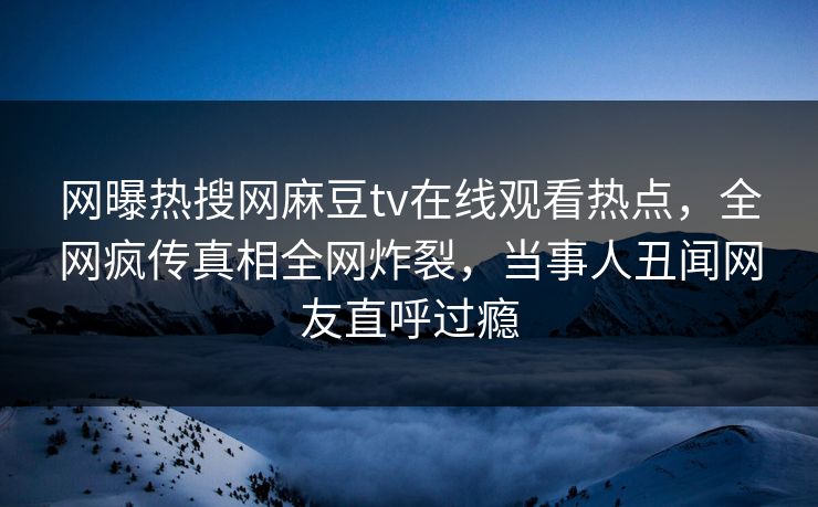 网曝热搜网麻豆tv在线观看热点，全网疯传真相全网炸裂，当事人丑闻网友直呼过瘾