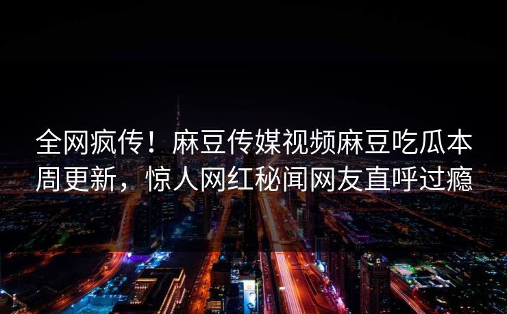 全网疯传！麻豆传媒视频麻豆吃瓜本周更新，惊人网红秘闻网友直呼过瘾