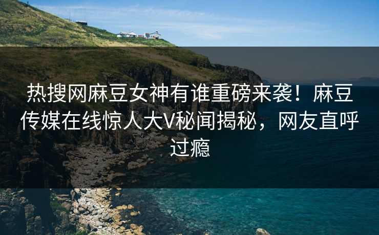 热搜网麻豆女神有谁重磅来袭！麻豆传媒在线惊人大V秘闻揭秘，网友直呼过瘾