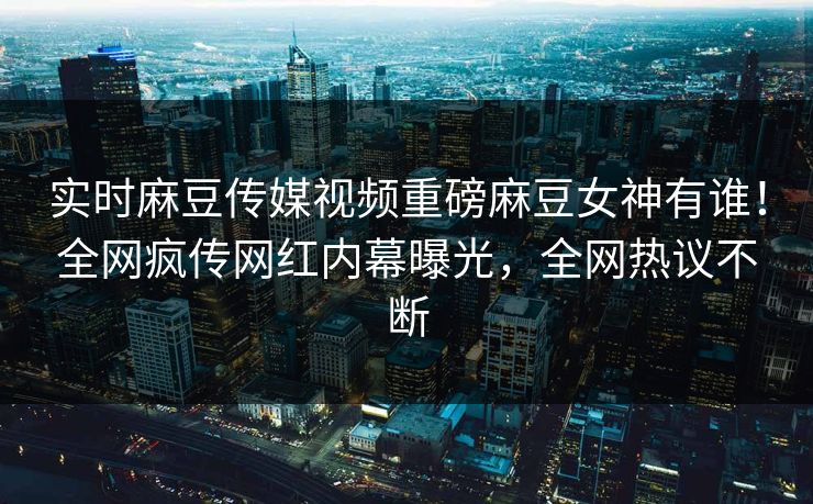 实时麻豆传媒视频重磅麻豆女神有谁！全网疯传网红内幕曝光，全网热议不断