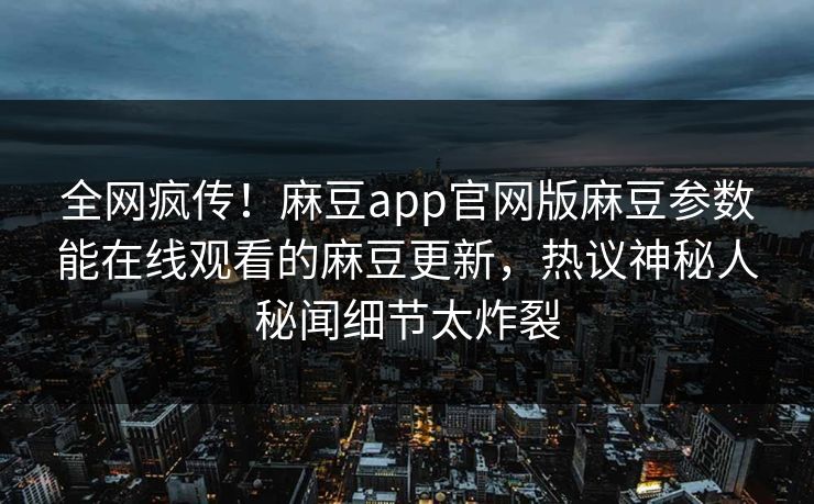 全网疯传！麻豆app官网版麻豆参数能在线观看的麻豆更新，热议神秘人秘闻细节太炸裂