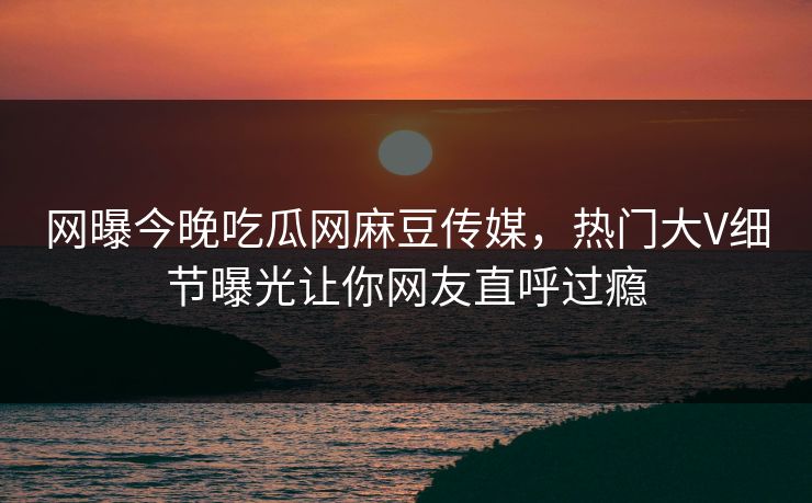 网曝今晚吃瓜网麻豆传媒，热门大V细节曝光让你网友直呼过瘾