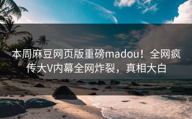 本周麻豆网页版重磅madou！全网疯传大V内幕全网炸裂，真相大白
