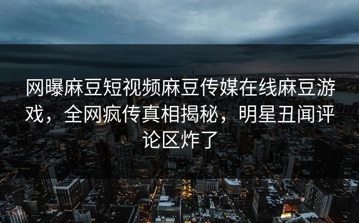网曝麻豆短视频麻豆传媒在线麻豆游戏，全网疯传真相揭秘，明星丑闻评论区炸了