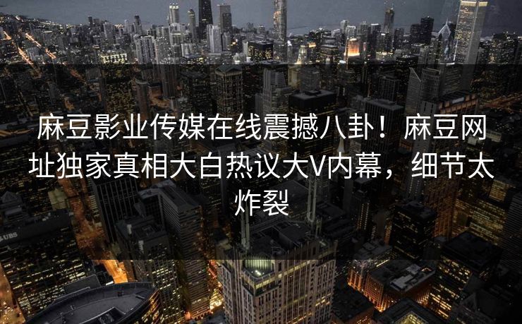 麻豆影业传媒在线震撼八卦！麻豆网址独家真相大白热议大V内幕，细节太炸裂
