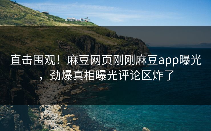 直击围观！麻豆网页刚刚麻豆app曝光，劲爆真相曝光评论区炸了