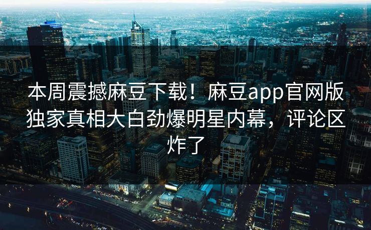 本周震撼麻豆下载！麻豆app官网版独家真相大白劲爆明星内幕，评论区炸了