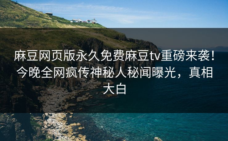 麻豆网页版永久免费麻豆tv重磅来袭！今晚全网疯传神秘人秘闻曝光，真相大白