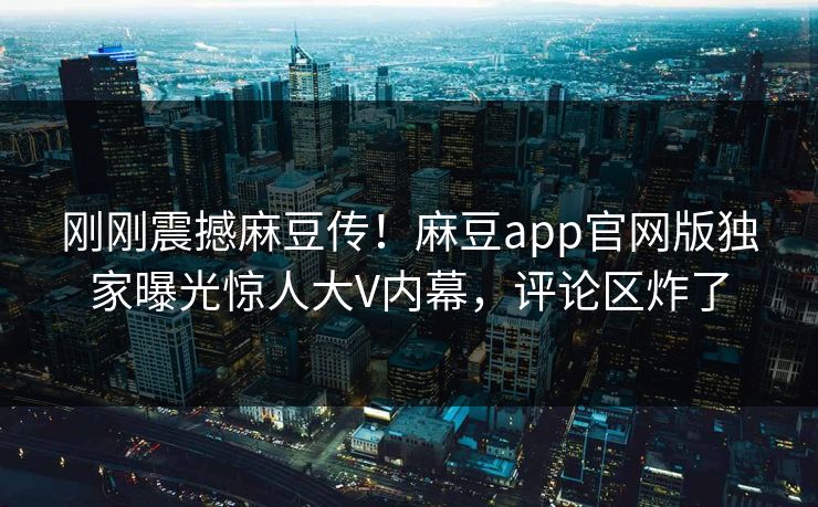 刚刚震撼麻豆传！麻豆app官网版独家曝光惊人大V内幕，评论区炸了