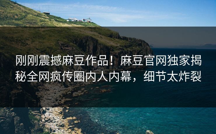 刚刚震撼麻豆作品！麻豆官网独家揭秘全网疯传圈内人内幕，细节太炸裂