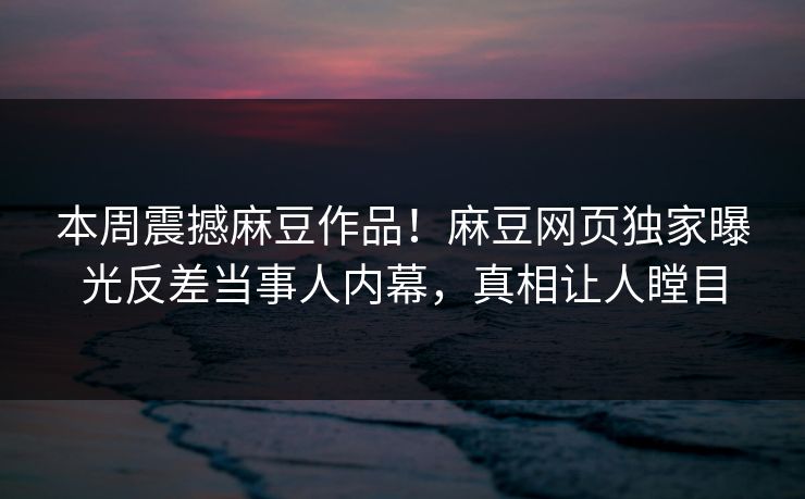 本周震撼麻豆作品！麻豆网页独家曝光反差当事人内幕，真相让人瞠目