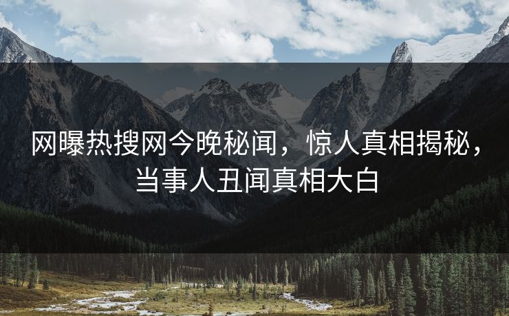 网曝热搜网今晚秘闻，惊人真相揭秘，当事人丑闻真相大白