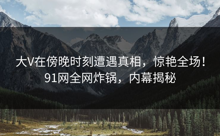 大V在傍晚时刻遭遇真相，惊艳全场！91网全网炸锅，内幕揭秘