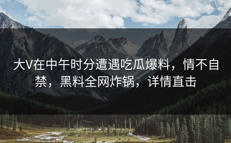 大V在中午时分遭遇吃瓜爆料，情不自禁，黑料全网炸锅，详情直击