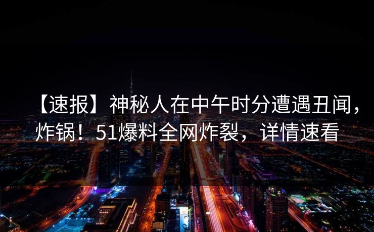 【速报】神秘人在中午时分遭遇丑闻，炸锅！51爆料全网炸裂，详情速看