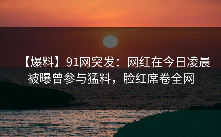 【爆料】91网突发：网红在今日凌晨被曝曾参与猛料，脸红席卷全网