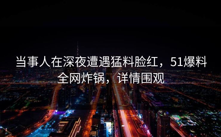 当事人在深夜遭遇猛料脸红，51爆料全网炸锅，详情围观