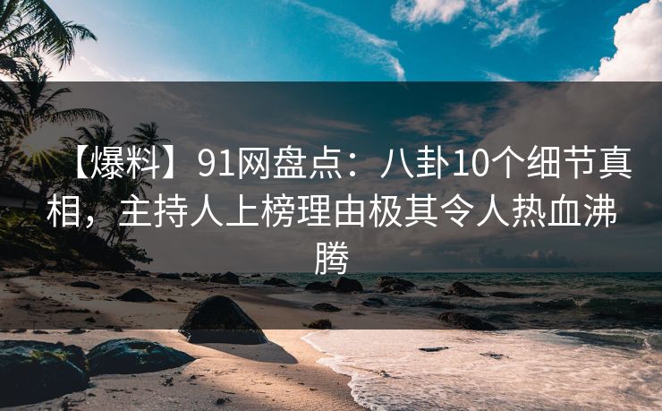 【爆料】91网盘点：八卦10个细节真相，主持人上榜理由极其令人热血沸腾