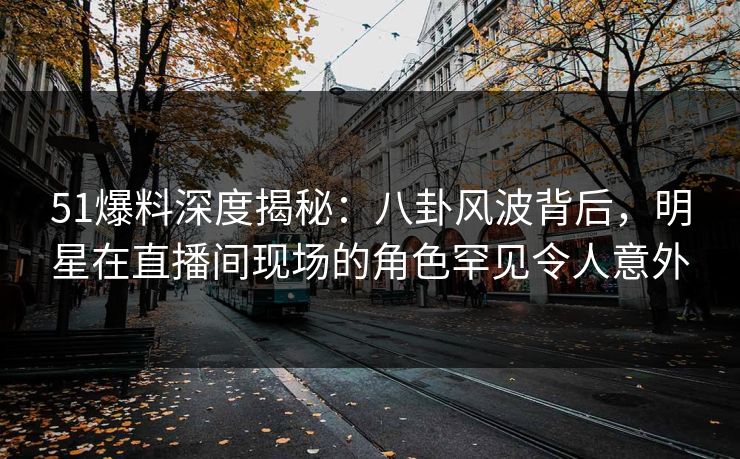 51爆料深度揭秘：八卦风波背后，明星在直播间现场的角色罕见令人意外