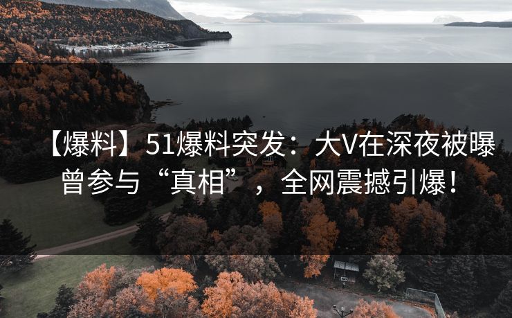 【爆料】51爆料突发：大V在深夜被曝曾参与“真相”，全网震撼引爆！