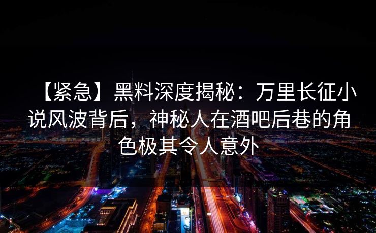 【紧急】黑料深度揭秘：万里长征小说风波背后，神秘人在酒吧后巷的角色极其令人意外