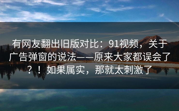 有网友翻出旧版对比:91视频,关于广告弹窗的说法——原来大家都误会了?!如果属实,那就太刺激了 有网友翻出旧版对比:91视频,关于广告弹窗的说法——原来大家都误会了?!如果属实,那就太刺激了