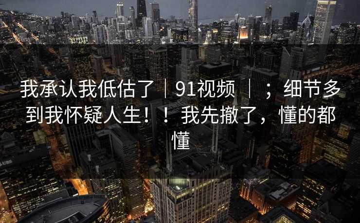 我承认我低估了｜91视频 ｜ ；细节多到我怀疑人生！！我先撤了，懂的都懂