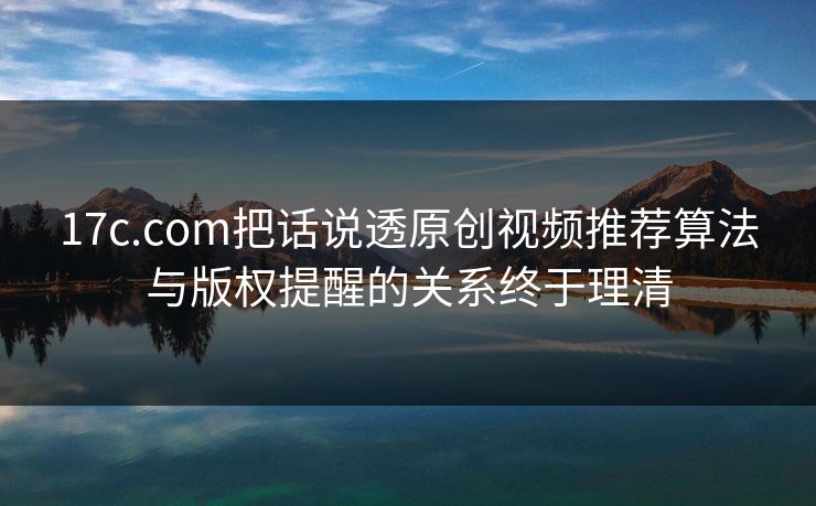 17c.com把话说透原创视频推荐算法与版权提醒的关系终于理清