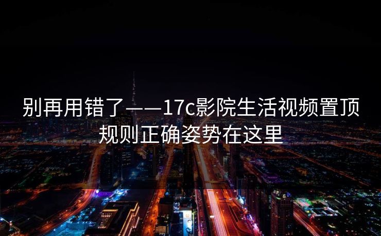 别再用错了——17c影院生活视频置顶规则正确姿势在这里
