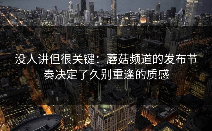 没人讲但很关键：蘑菇频道的发布节奏决定了久别重逢的质感